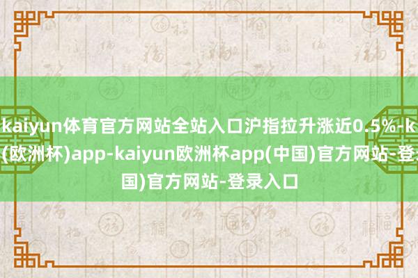 kaiyun体育官方网站全站入口沪指拉升涨近0.5%-kaiyun(欧洲杯)app-kaiyun欧洲杯app(中国)官方网站-登录入口