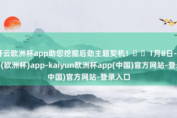 开云欧洲杯app助您挖掘后劲主题契机！		1月8日-kaiyun(欧洲杯)app-kaiyun欧洲杯app(中国)官方网站-登录入口