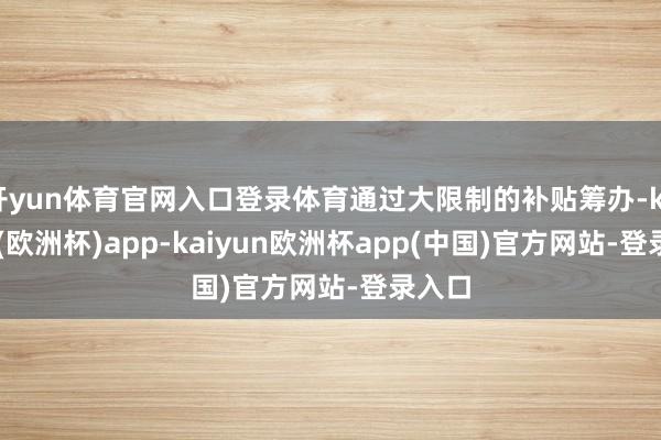 开yun体育官网入口登录体育通过大限制的补贴筹办-kaiyun(欧洲杯)app-kaiyun欧洲杯app(中国)官方网站-登录入口