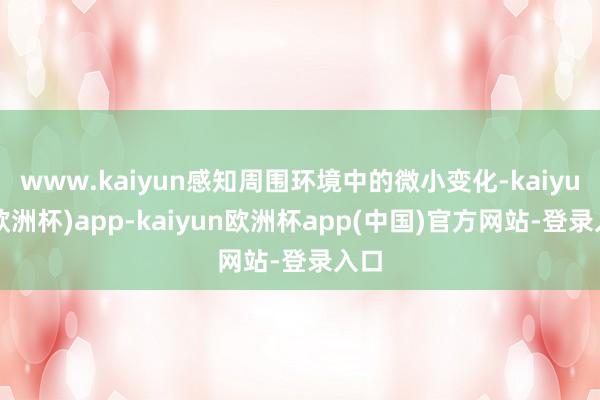 www.kaiyun感知周围环境中的微小变化-kaiyun(欧洲杯)app-kaiyun欧洲杯app(中国)官方网站-登录入口