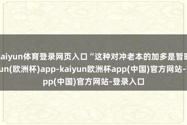 kaiyun体育登录网页入口“这种对冲老本的加多是暂时的-kaiyun(欧洲杯)app-kaiyun欧洲杯app(中国)官方网站-登录入口