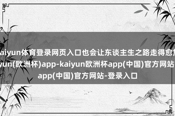 kaiyun体育登录网页入口也会让东谈主生之路走得愈加顺利-kaiyun(欧洲杯)app-kaiyun欧洲杯app(中国)官方网站-登录入口