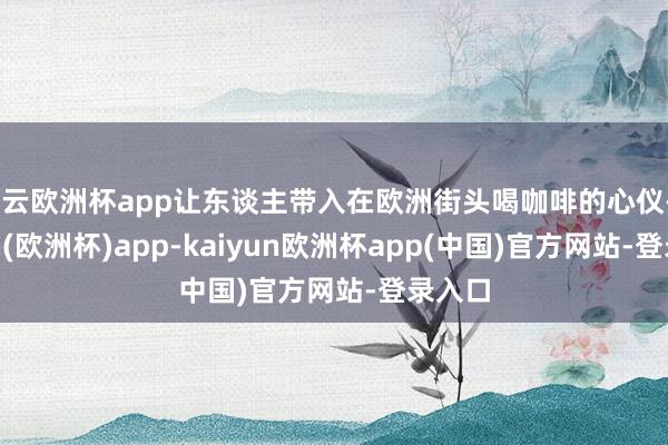 开云欧洲杯app让东谈主带入在欧洲街头喝咖啡的心仪-kaiyun(欧洲杯)app-kaiyun欧洲杯app(中国)官方网站-登录入口