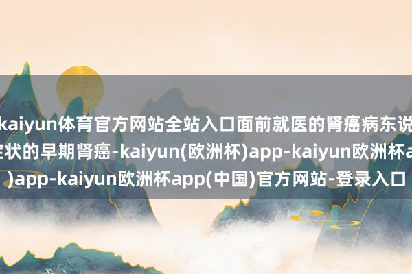 kaiyun体育官方网站全站入口面前就医的肾癌病东说念主绝大宽阔是无症状的早期肾癌-kaiyun(欧洲杯)app-kaiyun欧洲杯app(中国)官方网站-登录入口