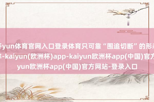 开yun体育官网入口登录体育只可靠“围追切断”的形态来拖延发展速率-kaiyun(欧洲杯)app-kaiyun欧洲杯app(中国)官方网站-登录入口
