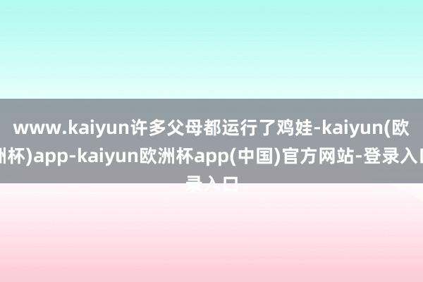 www.kaiyun许多父母都运行了鸡娃-kaiyun(欧洲杯)app-kaiyun欧洲杯app(中国)官方网站-登录入口