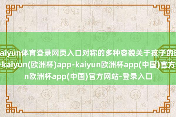 kaiyun体育登录网页入口对称的多种容貌关于孩子的时候齐有匡助的-kaiyun(欧洲杯)app-kaiyun欧洲杯app(中国)官方网站-登录入口