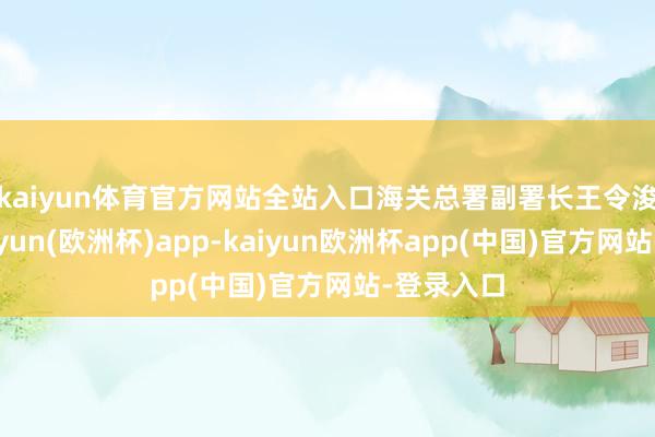 kaiyun体育官方网站全站入口　　海关总署副署长王令浚暗意-kaiyun(欧洲杯)app-kaiyun欧洲杯app(中国)官方网站-登录入口