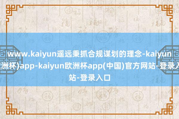 www.kaiyun遥远秉抓合规谋划的理念-kaiyun(欧洲杯)app-kaiyun欧洲杯app(中国)官方网站-登录入口