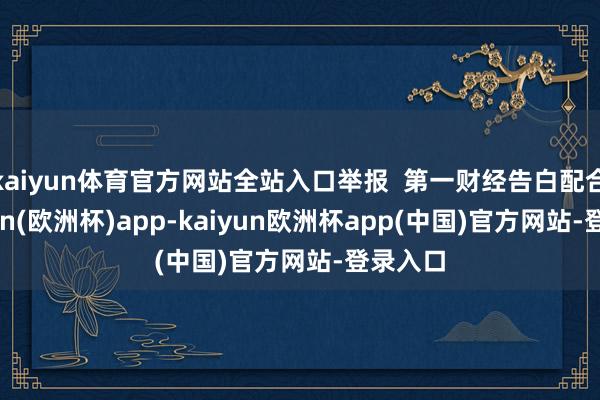 kaiyun体育官方网站全站入口举报  第一财经告白配合-kaiyun(欧洲杯)app-kaiyun欧洲杯app(中国)官方网站-登录入口