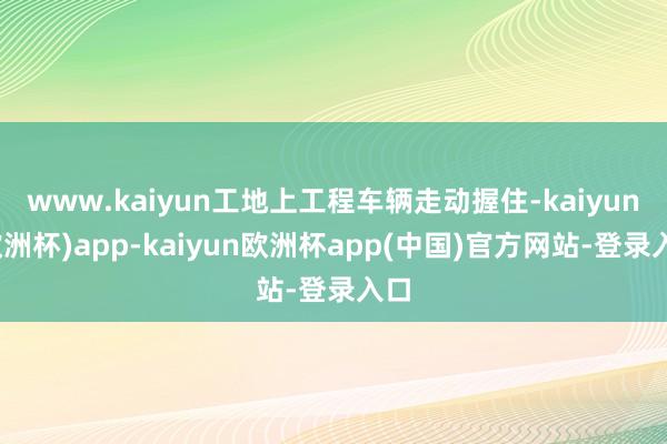 www.kaiyun工地上工程车辆走动握住-kaiyun(欧洲杯)app-kaiyun欧洲杯app(中国)官方网站-登录入口