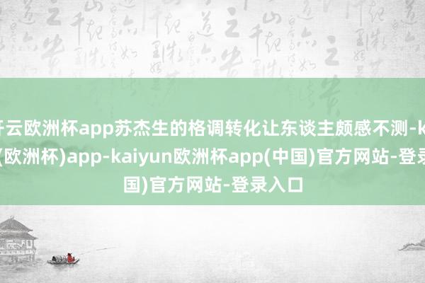 开云欧洲杯app苏杰生的格调转化让东谈主颇感不测-kaiyun(欧洲杯)app-kaiyun欧洲杯app(中国)官方网站-登录入口