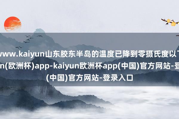 www.kaiyun山东胶东半岛的温度已降到零摄氏度以下-kaiyun(欧洲杯)app-kaiyun欧洲杯app(中国)官方网站-登录入口