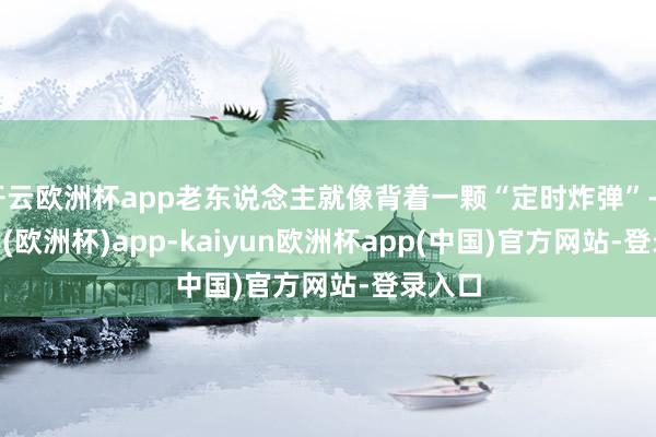 开云欧洲杯app老东说念主就像背着一颗“定时炸弹”-kaiyun(欧洲杯)app-kaiyun欧洲杯app(中国)官方网站-登录入口