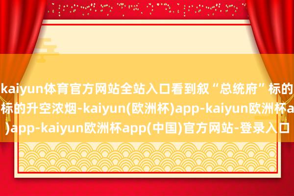 kaiyun体育官方网站全站入口看到叙“总统府”标的和“总咨询部”大楼标的升空浓烟-kaiyun(欧洲杯)app-kaiyun欧洲杯app(中国)官方网站-登录入口