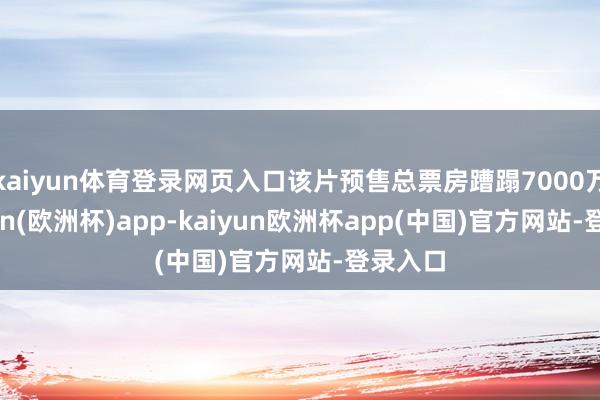 kaiyun体育登录网页入口该片预售总票房蹧蹋7000万-kaiyun(欧洲杯)app-kaiyun欧洲杯app(中国)官方网站-登录入口