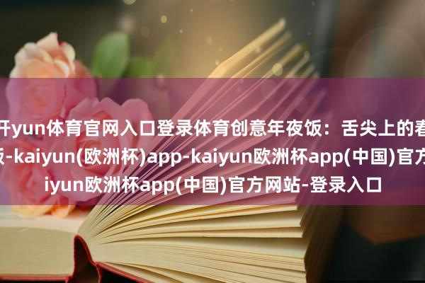 开yun体育官网入口登录体育　　创意年夜饭：舌尖上的春节新滋味　　年夜饭-kaiyun(欧洲杯)app-kaiyun欧洲杯app(中国)官方网站-登录入口