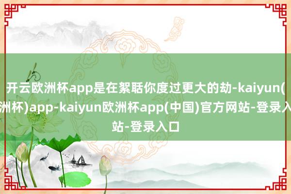 开云欧洲杯app是在絮聒你度过更大的劫-kaiyun(欧洲杯)app-kaiyun欧洲杯app(中国)官方网站-登录入口