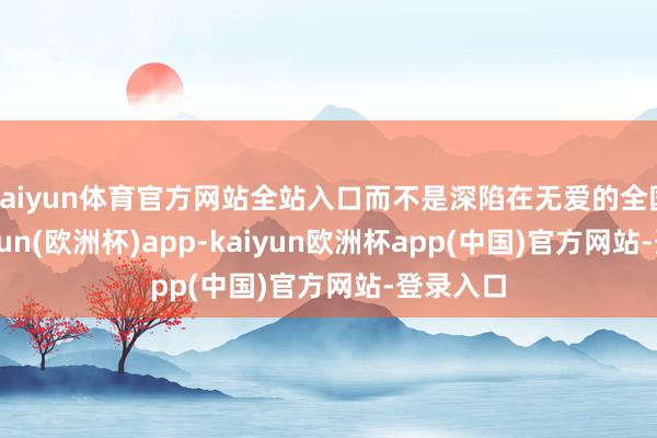 kaiyun体育官方网站全站入口而不是深陷在无爱的全国里-kaiyun(欧洲杯)app-kaiyun欧洲杯app(中国)官方网站-登录入口