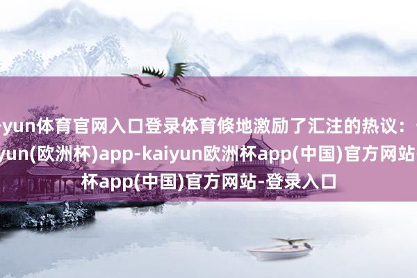 开yun体育官网入口登录体育倏地激励了汇注的热议：一方面-kaiyun(欧洲杯)app-kaiyun欧洲杯app(中国)官方网站-登录入口