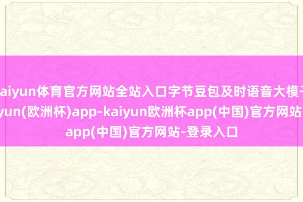 kaiyun体育官方网站全站入口字节豆包及时语音大模子上线-kaiyun(欧洲杯)app-kaiyun欧洲杯app(中国)官方网站-登录入口