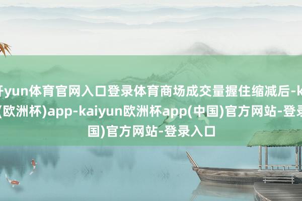 开yun体育官网入口登录体育商场成交量握住缩减后-kaiyun(欧洲杯)app-kaiyun欧洲杯app(中国)官方网站-登录入口