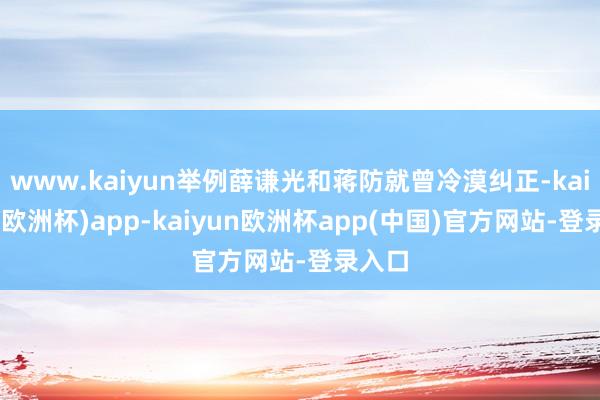 www.kaiyun举例薛谦光和蒋防就曾冷漠纠正-kaiyun(欧洲杯)app-kaiyun欧洲杯app(中国)官方网站-登录入口