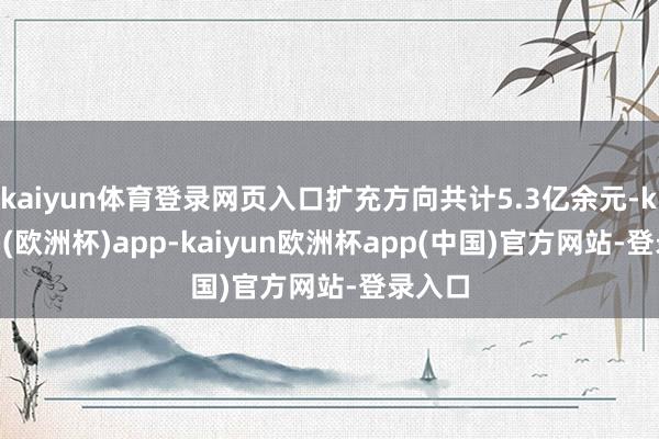 kaiyun体育登录网页入口扩充方向共计5.3亿余元-kaiyun(欧洲杯)app-kaiyun欧洲杯app(中国)官方网站-登录入口