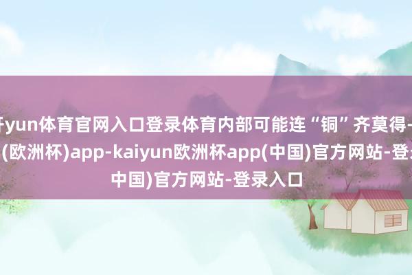 开yun体育官网入口登录体育内部可能连“铜”齐莫得-kaiyun(欧洲杯)app-kaiyun欧洲杯app(中国)官方网站-登录入口