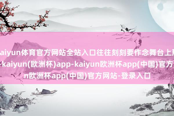 kaiyun体育官方网站全站入口往往刻刻要作念舞台上那颗闪亮的星星-kaiyun(欧洲杯)app-kaiyun欧洲杯app(中国)官方网站-登录入口