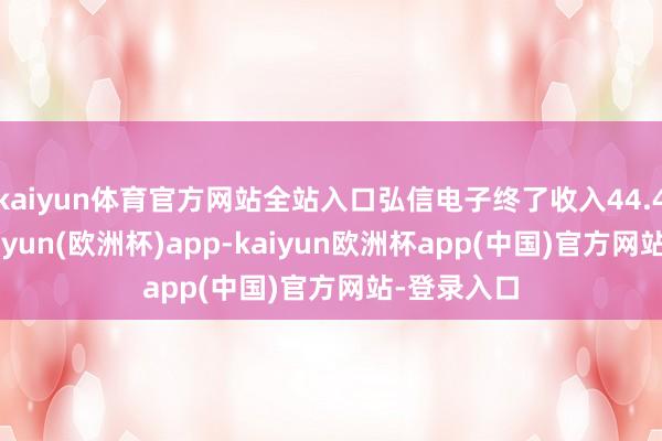 kaiyun体育官方网站全站入口弘信电子终了收入44.49亿元-kaiyun(欧洲杯)app-kaiyun欧洲杯app(中国)官方网站-登录入口