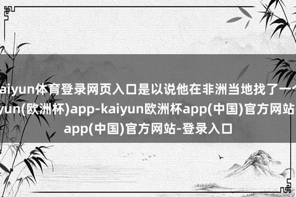 kaiyun体育登录网页入口是以说他在非洲当地找了一个向导-kaiyun(欧洲杯)app-kaiyun欧洲杯app(中国)官方网站-登录入口
