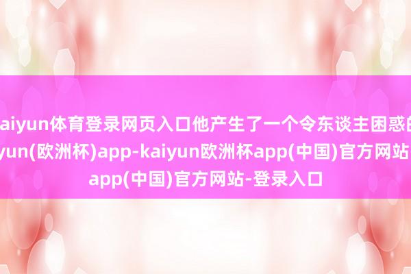 kaiyun体育登录网页入口他产生了一个令东谈主困惑的思法-kaiyun(欧洲杯)app-kaiyun欧洲杯app(中国)官方网站-登录入口