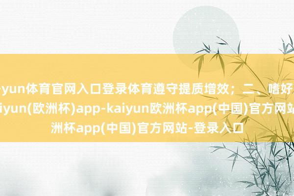开yun体育官网入口登录体育遵守提质增效；二、嗜好鼓动讲演-kaiyun(欧洲杯)app-kaiyun欧洲杯app(中国)官方网站-登录入口