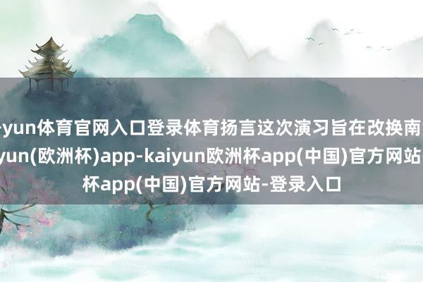 开yun体育官网入口登录体育扬言这次演习旨在改换南海近况-kaiyun(欧洲杯)app-kaiyun欧洲杯app(中国)官方网站-登录入口