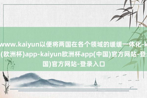 www.kaiyun以便将两国在各个领域的缓缓一体化-kaiyun(欧洲杯)app-kaiyun欧洲杯app(中国)官方网站-登录入口