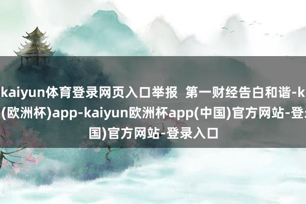 kaiyun体育登录网页入口举报  第一财经告白和谐-kaiyun(欧洲杯)app-kaiyun欧洲杯app(中国)官方网站-登录入口