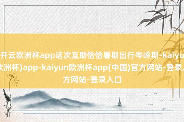 开云欧洲杯app这次互助恰恰暑期出行岑岭期-kaiyun(欧洲杯)app-kaiyun欧洲杯app(中国)官方网站-登录入口