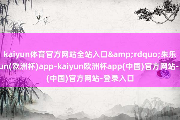 kaiyun体育官方网站全站入口&rdquo;朱乐说-kaiyun(欧洲杯)app-kaiyun欧洲杯app(中国)官方网站-登录入口