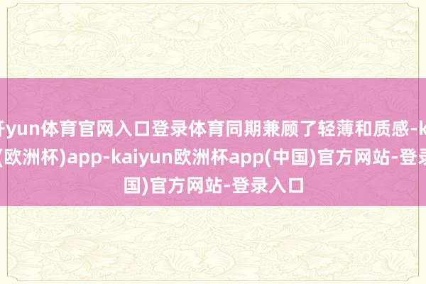 开yun体育官网入口登录体育同期兼顾了轻薄和质感-kaiyun(欧洲杯)app-kaiyun欧洲杯app(中国)官方网站-登录入口