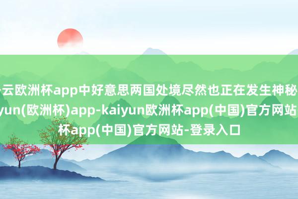 开云欧洲杯app中好意思两国处境尽然也正在发生神秘的变化-kaiyun(欧洲杯)app-kaiyun欧洲杯app(中国)官方网站-登录入口