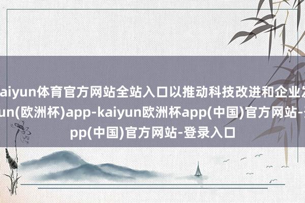 kaiyun体育官方网站全站入口以推动科技改进和企业发展-kaiyun(欧洲杯)app-kaiyun欧洲杯app(中国)官方网站-登录入口