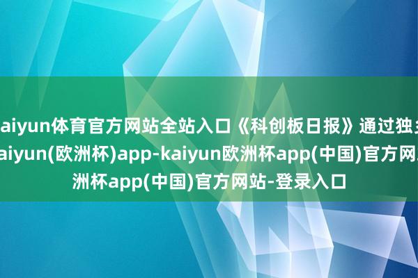 kaiyun体育官方网站全站入口《科创板日报》通过独乡信源获悉-kaiyun(欧洲杯)app-kaiyun欧洲杯app(中国)官方网站-登录入口
