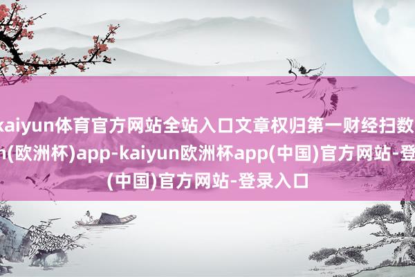 kaiyun体育官方网站全站入口文章权归第一财经扫数-kaiyun(欧洲杯)app-kaiyun欧洲杯app(中国)官方网站-登录入口