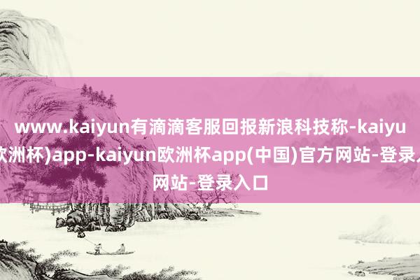 www.kaiyun有滴滴客服回报新浪科技称-kaiyun(欧洲杯)app-kaiyun欧洲杯app(中国)官方网站-登录入口