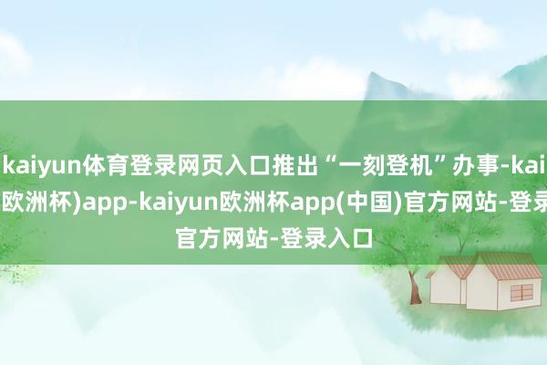 kaiyun体育登录网页入口推出“一刻登机”办事-kaiyun(欧洲杯)app-kaiyun欧洲杯app(中国)官方网站-登录入口