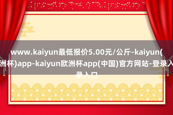 www.kaiyun最低报价5.00元/公斤-kaiyun(欧洲杯)app-kaiyun欧洲杯app(中国)官方网站-登录入口