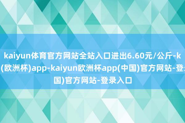 kaiyun体育官方网站全站入口进出6.60元/公斤-kaiyun(欧洲杯)app-kaiyun欧洲杯app(中国)官方网站-登录入口