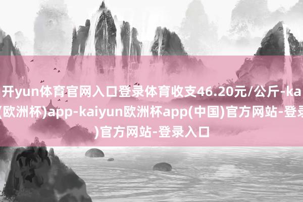 开yun体育官网入口登录体育收支46.20元/公斤-kaiyun(欧洲杯)app-kaiyun欧洲杯app(中国)官方网站-登录入口