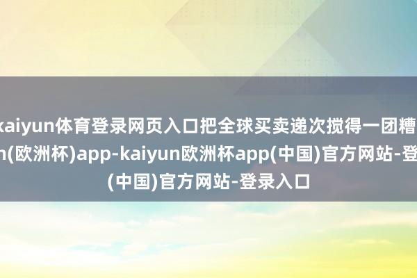 kaiyun体育登录网页入口把全球买卖递次搅得一团糟-kaiyun(欧洲杯)app-kaiyun欧洲杯app(中国)官方网站-登录入口